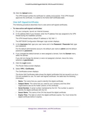 Page 522Manage Users, Authentication, and VPN Certificates 
520 ProSAFE Dual WAN Gigabit WAN SSL VPN Firewall FVS336Gv2 
16. Click the Upload button.
The VPN firewall verifies the certificate for validity and purpose. If the VPN firewall 
approves the certificate, it is added to the Active Self Certificates table.
View Self-Signed Certificates
The following procedure describes how to view active self-signed certificates.
To view active self-signed certificates:
1. On your computer, launch an Internet browser....