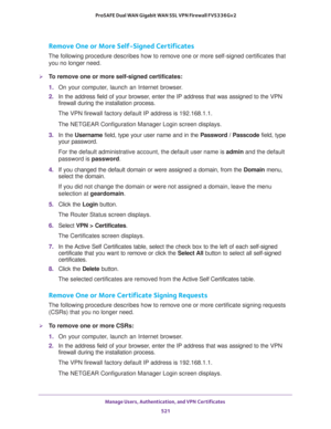 Page 523Manage Users, Authentication, and VPN Certificates 
521  ProSAFE Dual WAN Gigabit WAN SSL VPN Firewall FVS336Gv2
Remove One or More Self-Signed Certificates
The following procedure describes how to remove one or more self-signed certificates that 
you no longer need.
To remove one or more self-signed certificates:
1. On your computer, launch an Internet browser.
2. In the address field of your browser, enter the IP address that was assigned to the VPN 
firewall during the installation process.
The VPN...