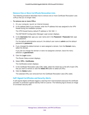 Page 526Manage Users, Authentication, and VPN Certificates 
524 ProSAFE Dual WAN Gigabit WAN SSL VPN Firewall FVS336Gv2 
Remove One or More Certificate Revocation Lists
The following procedure describes how to remove one or more Certificate Revocation Lists 
(CRLs) that you no longer need.
To remove one or more CRLs:
1. On your computer, launch an Internet browser.
2. In the address field of your browser, enter the IP address that was assigned to the VPN 
firewall during the installation process.
The VPN...