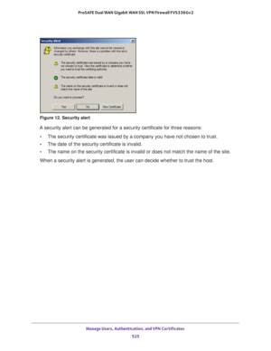 Page 527Manage Users, Authentication, and VPN Certificates 
525  ProSAFE Dual WAN Gigabit WAN SSL VPN Firewall FVS336Gv2
Figure 12. Security alert
A security alert can be generated for a security certificate for three reasons:
•The security certificate was issued by a company you have not chosen to trust.
•The date of the security certificate is invalid.
•The name on the security certificate is invalid or does not match the name of the site.
When a security alert is generated, the user can decide whether to...