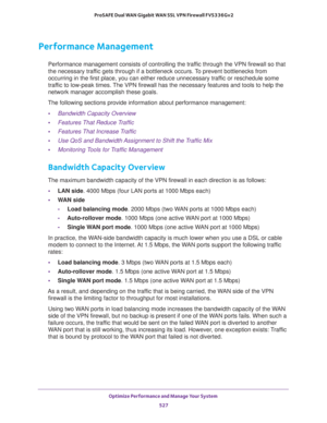 Page 529Optimize Performance and Manage Your System 
527  ProSAFE Dual WAN Gigabit WAN SSL VPN Firewall FVS336Gv2
Performance Management
Performance management consists of controlling the traffic through the VPN firewall so that 
the necessary traffic gets through if a bottleneck occurs. To prevent bottlenecks from 
occurring in the first place, you can either reduce unnecessary traffic or reschedule some 
traffic to low-peak times. The VPN firewall has the necessary features and tools to help the 
network...