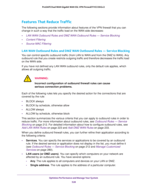 Page 530Optimize Performance and Manage Your System 
528 ProSAFE Dual WAN Gigabit WAN SSL VPN Firewall FVS336Gv2 
Features That Reduce Traffic
The following sections provide information about features of the VPN firewall that you can 
change in such a way that the traffic load on the WAN side decreases:
•LAN WAN Outbound Rules and DMZ WAN Outbound Rules — Service Blocking
•Content Filtering
•Source MAC Filtering
LAN WAN Outbound Rules and DMZ WAN Outbound Rules — Service Blocking
You can control specific...