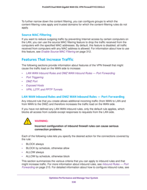 Page 532Optimize Performance and Manage Your System 
530 ProSAFE Dual WAN Gigabit WAN SSL VPN Firewall FVS336Gv2 
To further narrow down the content filtering, you can configure groups to which the 
content-filtering rules apply and trusted domains for which the content-filtering rules do not 
apply.
Source MAC Filtering
If you want to reduce outgoing traffic by preventing Internet access by certain computers on 
the LAN, you can use the source MAC filtering feature to drop the traffic received from the...