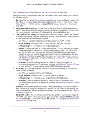 Page 533Optimize Performance and Manage Your System 
531  ProSAFE Dual WAN Gigabit WAN SSL VPN Firewall FVS336Gv2
Add LAN WAN Rules on page 223 and Add DMZ WAN Rules on page 233.
When you define inbound firewall rules, you can further refine their application according to 
the following criteria:
•Services. You can specify the services or applications to be covered by an inbound rule. 
If the desired service or application does not display in the list, you must define it (see 
Inbound Rules — Port Forwarding on...