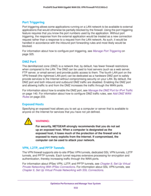 Page 534Optimize Performance and Manage Your System 
532 ProSAFE Dual WAN Gigabit WAN SSL VPN Firewall FVS336Gv2 
Port Triggering
Port triggering allows some applications running on a LAN network to be available to external 
applications that would otherwise be partially blocked by the firewall. Using the port triggering 
feature requires that you know the port numbers used by the application. Without port 
triggering, the response from the external application would be treated as a new connection 
request...