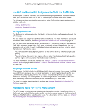 Page 535Optimize Performance and Manage Your System 
533  ProSAFE Dual WAN Gigabit WAN SSL VPN Firewall FVS336Gv2
Use QoS and Bandwidth Assignment to Shift the Traffic Mix
By setting the Quality of Service (QoS) priority and assigning bandwidth profiles to firewall 
rules, you can shift the traffic mix to aim for optimum performance of the VPN firewall.
The following sections provide information about using QoS and bandwidth assignment to 
shift the traffic mix:
•Setting QoS Priorities
•Assigning Bandwidth...