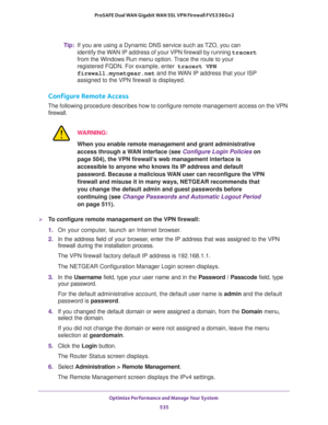 Page 537Optimize Performance and Manage Your System 
535  ProSAFE Dual WAN Gigabit WAN SSL VPN Firewall FVS336Gv2
Tip:If you are using a Dynamic DNS service such as TZO, you can 
identify the WAN IP address of your VPN firewall by running tracert 
from the Windows Run menu option. Trace the route to your 
registered FQDN. For example, enter
 tracert VPN 
firewall.mynetgear.net and the WAN IP address that your ISP 
assigned to the VPN firewall is displayed.
Configure Remote Access
The following procedure...