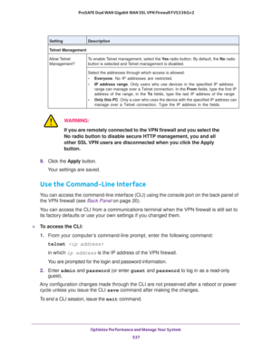 Page 539Optimize Performance and Manage Your System 
537  ProSAFE Dual WAN Gigabit WAN SSL VPN Firewall FVS336Gv2
WARNING:
If you are remotely connected to the VPN firewall and you select the 
No radio button to disable secure HTTP management, you and all 
other SSL VPN users are disconnected when you click the Apply 
button.
9. Click the Apply button.
Your settings are saved.
Use the Command-Line Interface
You can access the command-line interface (CLI) using the console port on the back panel of 
the VPN...