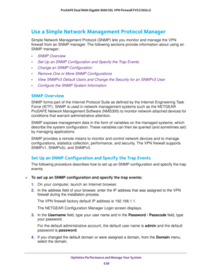 Page 540Optimize Performance and Manage Your System 
538 ProSAFE Dual WAN Gigabit WAN SSL VPN Firewall FVS336Gv2 
Use a Simple Network Management Protocol Manager
Simple Network Management Protocol (SNMP) lets you monitor and manage the VPN 
firewall from an SNMP manager. The following sections provide information about using an 
SNMP manager:
•SNMP Overview
•Set Up an SNMP Configuration and Specify the Trap Events
•Change an SNMP Configuration
•Remove One or More SNMP Configurations
•View SNMPv3 Default Users...