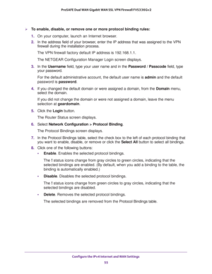 Page 55Configure the IPv4 Internet and WAN Settings 
55  ProSAFE Dual WAN Gigabit WAN SSL VPN Firewall FVS336Gv2
To enable, disable, or remove one or more protocol binding rules:
1. On your computer, launch an Internet browser.
2. In the address field of your browser, enter the IP address that was assigned to the VPN 
firewall during the installation process.
The VPN firewall factory default IP address is 192.168.1.1.
The NETGEAR Configuration Manager Login screen displays.
3. In the Username field, type your...