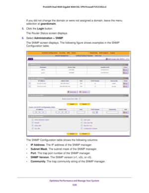 Page 541Optimize Performance and Manage Your System 
539  ProSAFE Dual WAN Gigabit WAN SSL VPN Firewall FVS336Gv2
If you did not change the domain or were not assigned a domain, leave the menu 
selection at geardomain.
5. Click the Login button.
The Router Status screen displays.
6. Select Administration > SNMP. 
The SNMP screen displays. The following figure shows examples in the SNMP 
Configuration table.
The SNMP Configuration table shows the following columns:
•IP Address. The IP address of the SNMP manager....