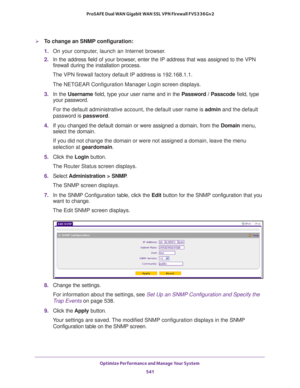 Page 543Optimize Performance and Manage Your System 
541  ProSAFE Dual WAN Gigabit WAN SSL VPN Firewall FVS336Gv2
To change an SNMP configuration:
1. On your computer, launch an Internet browser.
2. In the address field of your browser, enter the IP address that was assigned to the VPN 
firewall during the installation process.
The VPN firewall factory default IP address is 192.168.1.1.
The NETGEAR Configuration Manager Login screen displays.
3. In the Username field, type your user name and in the Password /...