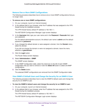 Page 544Optimize Performance and Manage Your System 
542 ProSAFE Dual WAN Gigabit WAN SSL VPN Firewall FVS336Gv2 
Remove One or More SNMP Configurations
The following procedure describes how to remove one or more SNMP configurations that you 
no longer need.
To remove one or more SNMP configurations:
1. On your computer, launch an Internet browser.
2. In the address field of your browser, enter the IP address that was assigned to the VPN 
firewall during the installation process.
The VPN firewall factory...