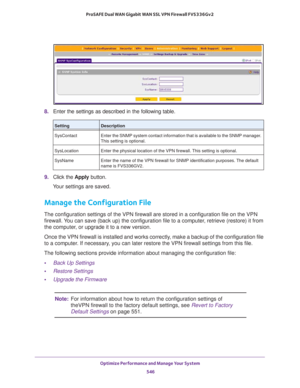 Page 548Optimize Performance and Manage Your System 
546 ProSAFE Dual WAN Gigabit WAN SSL VPN Firewall FVS336Gv2 
8. Enter the settings as described in the following table.
9. Click the Apply button.
Your settings are saved.
Manage the Configuration File
The configuration settings of the VPN firewall are stored in a configuration file on the VPN 
firewall. You can save (back up) the configuration file to a computer, retrieve (restore) it from 
the computer, or upgrade it to a new version.
Once the VPN firewall...