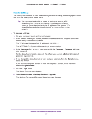 Page 549Optimize Performance and Manage Your System 
547  ProSAFE Dual WAN Gigabit WAN SSL VPN Firewall FVS336Gv2
Back Up Settings
The backup feature saves all VPN firewall settings to a file. Back up your settings periodically 
and store the backup file in a safe place.
Tip:You can use a backup file to export all settings to another VPN 
firewall that has the same language and management software 
versions. Remember to change the IP address of the second VPN 
firewall before deploying it to eliminate IP address...