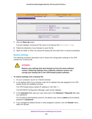 Page 550Optimize Performance and Manage Your System 
548 ProSAFE Dual WAN Gigabit WAN SSL VPN Firewall FVS336Gv2 
7. Click the Back Up button.
A screen displays, showing the file name of the backup file (FVS336GV2.cfg).
8. Follow the directions of your browser to save the file.
9. Open the folder in which you saved the backup file and verify that it is saved successfully.
Restore Settings
The following procedure describes how to restore the configuration settings of the VPN 
firewall from a backup file....