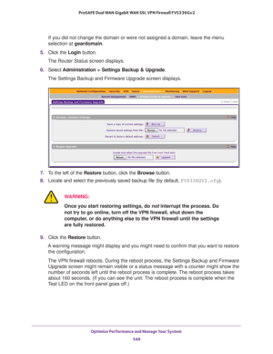 Page 551Optimize Performance and Manage Your System 
549  ProSAFE Dual WAN Gigabit WAN SSL VPN Firewall FVS336Gv2
If you did not change the domain or were not assigned a domain, leave the menu 
selection at geardomain.
5. Click the Login button.
The Router Status screen displays.
6. Select Administration > Settings Backup & Upgrade.
The Settings Backup and Firmware Upgrade screen displays.
7. To the left of the Restore button, click the Browse button.
8. Locate and select the previously saved backup file (by...