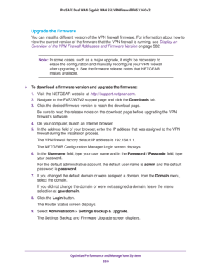 Page 552Optimize Performance and Manage Your System 
550 ProSAFE Dual WAN Gigabit WAN SSL VPN Firewall FVS336Gv2 
Upgrade the Firmware
You can install a different version of the VPN firewall firmware. For information about how to 
view the current version of the firmware that the VPN firewall is running, see 
Display an 
Overview of the VPN Firewall Addresses and Firmware Version on page 582.
Note:In some cases, such as a major upgrade, it might be necessary to 
erase the configuration and manually reconfigure...