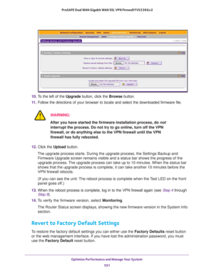 Page 553Optimize Performance and Manage Your System 
551  ProSAFE Dual WAN Gigabit WAN SSL VPN Firewall FVS336Gv2
10. To the left of the Upgrade button, click the Browse button.
11. Follow the directions of your browser to locate and select the downloaded firmware file.
WARNING:
After you have started the firmware installation process, do not 
interrupt the process. Do not try to go online, turn off the VPN 
firewall, or do anything else to the VPN firewall until the VPN 
firewall has fully rebooted.
12. Click...