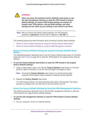 Page 554Optimize Performance and Manage Your System 
552 ProSAFE Dual WAN Gigabit WAN SSL VPN Firewall FVS336Gv2 
WARNING:
When you press the hardware Factory Defaults reset button or use 
the web management interface to reset the VPN firewall to factory 
default settings, all custom VPN firewall settings are erased. All 
firewall rules, VPN policies, LAN and WAN settings, and other 
settings are lost. Back up your settings if you intend to use them.
Note:After you reboot with factory default settings, the VPN...