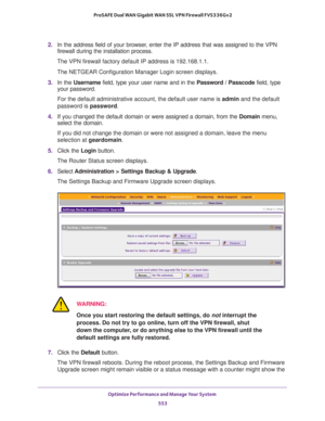 Page 555Optimize Performance and Manage Your System 
553  ProSAFE Dual WAN Gigabit WAN SSL VPN Firewall FVS336Gv2
2. In the address field of your browser, enter the IP address that was assigned to the VPN 
firewall during the installation process.
The VPN firewall factory default IP address is 192.168.1.1.
The NETGEAR Configuration Manager Login screen displays.
3. In the Username field, type your user name and in the Password / Passcode field, type 
your password.
For the default administrative account, the...