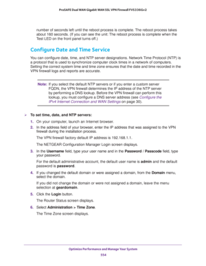 Page 556Optimize Performance and Manage Your System 
554 ProSAFE Dual WAN Gigabit WAN SSL VPN Firewall FVS336Gv2 
number of seconds left until the reboot process is complete. The reboot process takes 
about 160 seconds. (If you can see the unit: The reboot process is complete when the 
Test LED on the front panel turns off.)
Configure Date and Time Service
You can configure date, time, and NTP server designations. Network Time Protocol (NTP) is 
a protocol that is used to synchronize computer clock times in a...