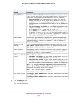 Page 558Optimize Performance and Manage Your System 
556 ProSAFE Dual WAN Gigabit WAN SSL VPN Firewall FVS336Gv2 
8. Click the Apply button.
Your settings are saved.
Select NTP Mode In all three NTP modes, the VPN firewall functions both as a client and a server. 
The VPN firewall synchronizes its clock with the specified NTP server or servers 
and provides time service to clients. From the menu, select the NTP mode:
• Authoritative Mode. The VPN firewall synchronizes its clock with the 
specified NTP server or...