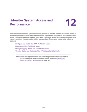 Page 559557
12
12.   Monitor System Access and 
Performance
This chapter describes the system-monitoring features of the VPN firewall. You can be alerted to 
important events such WAN traffic limits reached, login failures, and attacks. You can also view 
status information about the firewall, WAN ports, LAN ports, active VPN users and tunnels, and 
more. In addition, the diagnostics utilities are described. The chapter contains the following 
sections:
•Configure and Enable the WAN IPv4 Traffic Meter
•Manage...