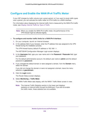 Page 560Monitor System Access and Performance 
558 ProSAFE Dual WAN Gigabit WAN SSL VPN Firewall FVS336Gv2 
Configure and Enable the WAN IPv4 Traffic Meter
If your ISP charges by traffic volume over a given period, or if you want to study traffic types 
over a period, you can activate the traffic meter for IPV4 traffic on a WAN interface.
For information about displaying the Internet traffic that is measured by the WAN IPv4 traffic 
meter, see 
Display Internet Traffic by Type of Traffic.
Note:When you enable...