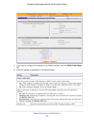 Page 561Monitor System Access and Performance 
559  ProSAFE Dual WAN Gigabit WAN SSL VPN Firewall FVS336Gv2
7. If you want to configure the settings for the WAN2 interface, click the WAN2 Traffic Meter 
tab.
8. Enter the settings as described in the following table.
SettingDescription
Enable Traffic Meter
In the Do you want to enable Traffic Metering on WAN1? section, select a radio button:
• Ye s. Traffic metering is enabled and the traffic meter records the volume of Internet traffic passing 
through the WAN...