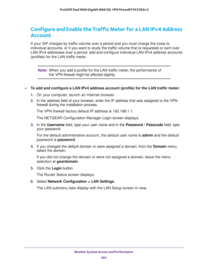 Page 563Monitor System Access and Performance 
561  ProSAFE Dual WAN Gigabit WAN SSL VPN Firewall FVS336Gv2
Configure and Enable the Traffic Meter for a LAN IPv4 Address 
Account
If your ISP charges by traffic volume over a period and you must charge the costs to 
individual accounts, or if you want to study the traffic volume that is requested or sent over 
LAN IPv4 addresses over a period, add and configure individual LAN IPv4 address accounts 
(profiles) for the LAN traffic meter.
Note:When you add a profile...