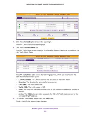 Page 564Monitor System Access and Performance 
562 ProSAFE Dual WAN Gigabit WAN SSL VPN Firewall FVS336Gv2 
7. Click the Advanced option arrow in the upper right.
The IPv4 LAN Advanced screen displays.
8. Click the LAN Traffic Meter tab. 
The LAN Traffic Meter screen displays. The following figure shows some examples in the 
LAN Traffic Meter Table.
The LAN Traffic Meter Table shows the following columns, which are described in the 
table that follows the next figure:
•LAN IP Address. The LAN IP address that is...