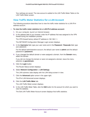 Page 566Monitor System Access and Performance 
564 ProSAFE Dual WAN Gigabit WAN SSL VPN Firewall FVS336Gv2 
Your settings are saved. The new account is added to the LAN Traffic Meter Table on the 
LAN Traffic Meter screen.
View Traffic Meter Statistics for a LAN Account
The following procedure describes how to view the traffic meter statistics for a LAN IPv4 
address account.
To view the traffic meter statistics for a LAN IPv4 address account:
1. On your computer, launch an Internet browser.
2. In the address...