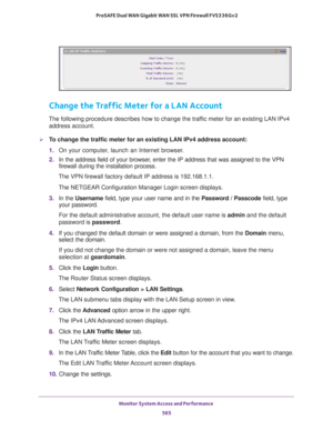 Page 567Monitor System Access and Performance 
565  ProSAFE Dual WAN Gigabit WAN SSL VPN Firewall FVS336Gv2
Change the Traffic Meter for a LAN Account
The following procedure describes how to change the traffic meter for an existing LAN IPv4 
address account.
To change the traffic meter for an existing LAN IPv4 address account:
1. On your computer, launch an Internet browser.
2. In the address field of your browser, enter the IP address that was assigned to the VPN 
firewall during the installation process.
The...