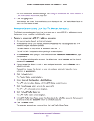 Page 568Monitor System Access and Performance 
566 ProSAFE Dual WAN Gigabit WAN SSL VPN Firewall FVS336Gv2 
For more information about the settings, see Configure and Enable the Traffic Meter for a 
LAN IPv4 Address Account on page 561.
11. Click the Apply button.
Your settings are saved. The modified account displays in the LAN Traffic Meter Table on 
the LAN Traffic Meter screen.
Remove One or More LAN Traffic Meter Accounts
The following procedure describes how to remove one or more LAN IPv4 address accounts...