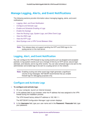 Page 569Monitor System Access and Performance 
567  ProSAFE Dual WAN Gigabit WAN SSL VPN Firewall FVS336Gv2
Manage Logging, Alerts, and Event Notifications
The following sections provide information about managing logging, alerts, and event 
notifications:
•Logging, Alert, and Event Notification
•Configure and Activate Logs
•Enable and Schedule Emailing of Logs
•Enable the Syslogs
•View the Routing Logs, System Logs, and Other Event Logs
•View the DNS Logs
•View the NTP Logs
•Send Syslogs over a VPN Tunnel...