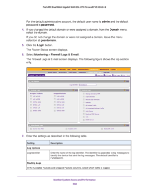 Page 570Monitor System Access and Performance 
568 ProSAFE Dual WAN Gigabit WAN SSL VPN Firewall FVS336Gv2 
For the default administrative account, the default user name is admin and the default 
password is password.
4. If you changed the default domain or were assigned a domain, from the Domain menu, 
select the domain.
If you did not change the domain or were not assigned a domain, leave the menu 
selection at geardomain.
5. Click the Login button.
The Router Status screen displays.
6. Select Monitoring >...