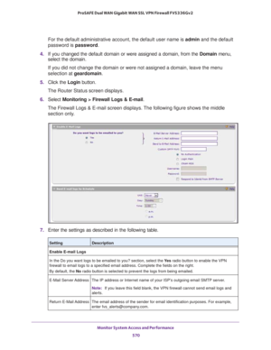 Page 572Monitor System Access and Performance 
570 ProSAFE Dual WAN Gigabit WAN SSL VPN Firewall FVS336Gv2 
For the default administrative account, the default user name is admin and the default 
password is password.
4. If you changed the default domain or were assigned a domain, from the Domain menu, 
select the domain.
If you did not change the domain or were not assigned a domain, leave the menu 
selection at geardomain.
5. Click the Login button.
The Router Status screen displays.
6. Select Monitoring >...