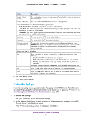 Page 573Monitor System Access and Performance 
571  ProSAFE Dual WAN Gigabit WAN SSL VPN Firewall FVS336Gv2
8. Click the Apply button.
Your settings are saved.
Enable the Syslogs
If you have a syslog server, you can enable the syslog of the VPN firewall. For information 
about sending syslogs from one site to another over a gateway-to-gateway VPN tunnel, see 
Send Syslogs over a VPN Tunnel Between Sites on page 576.
To enable the syslogs:
1. On your computer, launch an Internet browser.
2. In the address field...