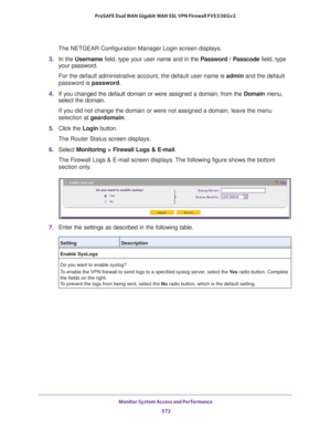 Page 574Monitor System Access and Performance 
572 ProSAFE Dual WAN Gigabit WAN SSL VPN Firewall FVS336Gv2 
The NETGEAR Configuration Manager Login screen displays.
3. In the Username field, type your user name and in the Password / Passcode field, type 
your password.
For the default administrative account, the default user name is admin and the default 
password is password.
4. If you changed the default domain or were assigned a domain, from the Domain menu, 
select the domain.
If you did not change the...