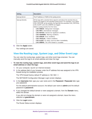 Page 575Monitor System Access and Performance 
573  ProSAFE Dual WAN Gigabit WAN SSL VPN Firewall FVS336Gv2
8. Click the Apply button.
Your settings are saved.
View the Routing Logs, System Logs, and Other Event Logs
You can view the routing logs, system logs, and other event logs onscreen. You can 
manually send the logs to an email address and clear the logs.
To view the routing logs, system logs, and other event logs and send the logs to an 
email address or clear the logs:
1. On your computer, launch an...