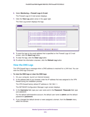 Page 576Monitor System Access and Performance 
574 ProSAFE Dual WAN Gigabit WAN SSL VPN Firewall FVS336Gv2 
6. Select Monitoring > Firewall Logs & E-mail.
The Firewall Logs & E-mail screen displays.
7. Click the View Log option arrow in the upper right.
The View Log screen displays the logs.
8. To send the logs to the email address that is specified on the Firewall Logs & E-mail 
screen, click the Send Log button.
9. To clear the logs, click the Clear Log button.
10. To refresh the information onscreen, click...