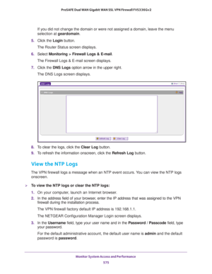 Page 577Monitor System Access and Performance 
575  ProSAFE Dual WAN Gigabit WAN SSL VPN Firewall FVS336Gv2
If you did not change the domain or were not assigned a domain, leave the menu 
selection at geardomain.
5. Click the Login button.
The Router Status screen displays.
6. Select Monitoring > Firewall Logs & E-mail. 
The Firewall Logs & E-mail screen displays.
7. Click the DNS Logs option arrow in the upper right.
The DNS Logs screen displays.
8. To clear the logs, click the Clear Log button.
9. To refresh...