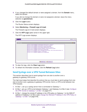 Page 578Monitor System Access and Performance 
576 ProSAFE Dual WAN Gigabit WAN SSL VPN Firewall FVS336Gv2 
4. If you changed the default domain or were assigned a domain, from the Domain menu, 
select the domain.
If you did not change the domain or were not assigned a domain, leave the menu 
selection at geardomain.
5. Click the Login button.
The Router Status screen displays.
6. Select Monitoring > Firewall Logs & E-mail. 
The Firewall Logs & E-mail screen displays.
7. Click the NTP Logs option arrow in the...