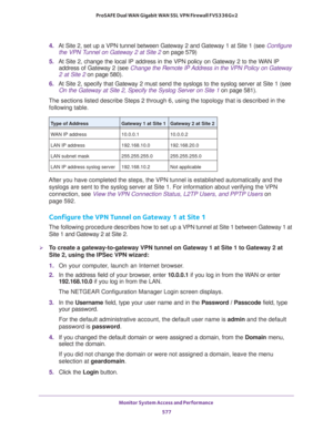 Page 579Monitor System Access and Performance 
577  ProSAFE Dual WAN Gigabit WAN SSL VPN Firewall FVS336Gv2
4. At Site 2, set up a VPN tunnel between Gateway 2 and Gateway 1 at Site 1 (see Configure 
the VPN Tunnel on Gateway 2 at Site 2 on page 579)
5. At Site 2, change the local IP address in the VPN policy on Gateway 2 to the WAN IP 
address of Gateway 2 (see 
Change the Remote IP Address in the VPN Policy on Gateway 
2 at Site 2 on page 580).
6. At Site 2, specify that Gateway 2 must send the syslogs to the...