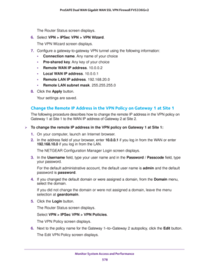 Page 580Monitor System Access and Performance 
578 ProSAFE Dual WAN Gigabit WAN SSL VPN Firewall FVS336Gv2 
The Router Status screen displays.
6. Select VPN > IPSec VPN > VPN Wizard. 
The VPN Wizard screen displays.
7. Configure a gateway-to-gateway VPN tunnel using the following information:
•Connection name. Any name of your choice
•Pre-shared key. Any key of your choice
•Remote WAN IP address. 10.0.0.2
•Local WAN IP address. 10.0.0.1
•Remote LAN IP address. 192.168.20.0
•Remote LAN subnet mask. 255.255.255.0...