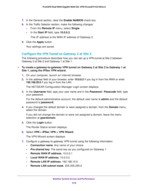Page 581Monitor System Access and Performance 
579  ProSAFE Dual WAN Gigabit WAN SSL VPN Firewall FVS336Gv2
7. In the General section, clear the Enable NetBIOS check box.
8. In the Traffic Selector section, make the following changes:
•From the Remote IP menu, select Single.
•In the Start IP field, type 10.0.0.2.
This IP address is the WAN IP address of Gateway 2.
9. Click the Apply button.
Your settings are saved.
Configure the VPN Tunnel on Gateway 2 at Site 2
The following procedure describes how you can set...