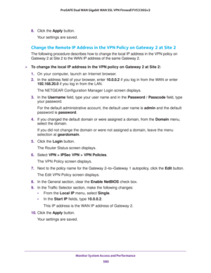 Page 582Monitor System Access and Performance 
580 ProSAFE Dual WAN Gigabit WAN SSL VPN Firewall FVS336Gv2 
8. Click the Apply button.
Your settings are saved.
Change the Remote IP Address in the VPN Policy on Gateway 2 at Site 2
The following procedure describes how to change the local IP address in the VPN policy on 
Gateway 2 at Site 2 to the WAN IP address of the same Gateway 2.
To change the local IP address in the VPN policy on Gateway 2 at Site 2:
1. On your computer, launch an Internet browser.
2. In...