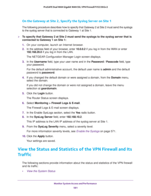 Page 583Monitor System Access and Performance 
581  ProSAFE Dual WAN Gigabit WAN SSL VPN Firewall FVS336Gv2
On the Gateway at Site 2, Specify the Syslog Server on Site 1
The following procedure describes how to specify that Gateway 2 at Site 2 must send the syslogs 
to the syslog server that is connected to Gateway 1 at Site 1.
To specify that Gateway 2 at Site 2 must send the syslogs to the syslog server that is 
connected to Gateway 1 on Site 1:
1. On your computer, launch an Internet browser.
2. In the...