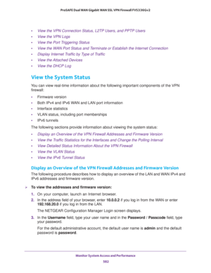 Page 584Monitor System Access and Performance 
582 ProSAFE Dual WAN Gigabit WAN SSL VPN Firewall FVS336Gv2 
•View the VPN Connection Status, L2TP Users, and PPTP Users
•View the VPN Logs
•View the Port Triggering Status
•View the WAN Port Status and Terminate or Establish the Internet Connection
•Display Internet Traffic by Type of Traffic
•View the Attached Devices
•View the DHCP Log
View the System Status
You can view real-time information about the following important components of the VPN 
firewall:...